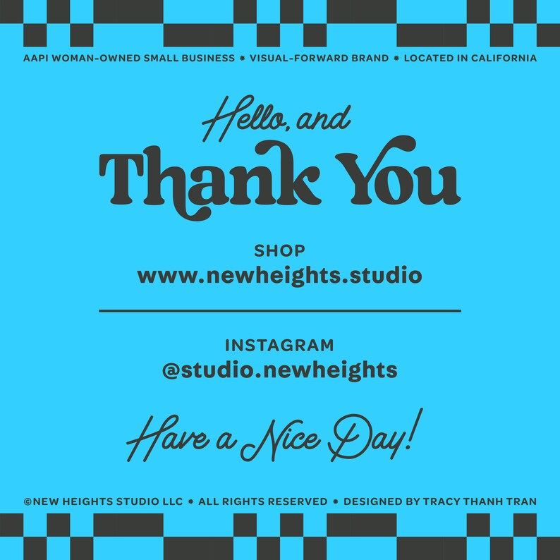 May include: A blue and black graphic with the text "Hello, and Thank You" in a stylized font. The text "SHOP www.newheights.studio" is below the greeting. The text "INSTAGRAM @studio.newheights" is below the shop information. The text "Have a Nice Day!" is below the Instagram information. The text "NEW HEIGHTS STUDIO LLC. ALL RIGHTS RESERVED. DESIGNED BY TRACY THANH TRAN" is at the bottom of the graphic.