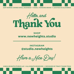 May include: A green and white checkered background with a cream colored rectangle in the center. The text "Hello, and Thank You" is written in green cursive lettering. Below the text is the phrase "SHOP" and the website address "www.newheights.studio". Below that is the text "INSTAGRAM" and the handle "@studio.newheights". The text "Have a Nice Day!" is written in green cursive lettering. The bottom of the rectangle has the text "NEW HEIGHTS STUDIO LLC. ALL RIGHTS RESERVED. DESIGNED BY TRACY THANH TRAN" in small green letters.