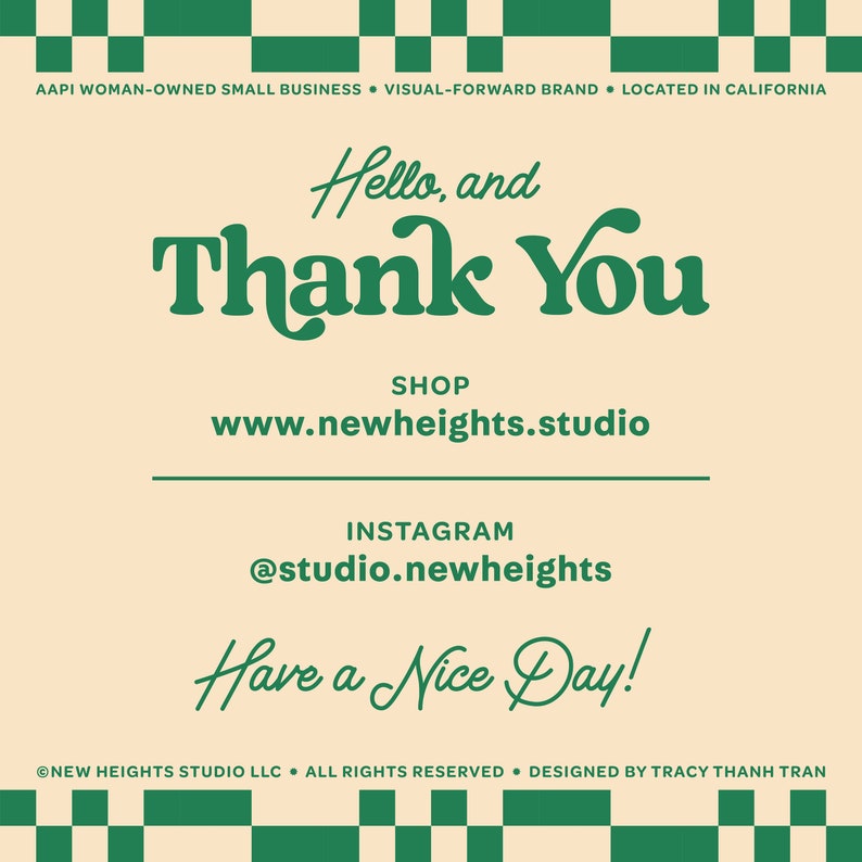 May include: A green and white checkered background with a cream colored rectangle in the center. The text "Hello, and Thank You" is written in green cursive lettering. Below the text is the phrase "SHOP" and the website address "www.newheights.studio". Below that is the text "INSTAGRAM" and the handle "@studio.newheights". The text "Have a Nice Day!" is written in green cursive lettering. The bottom of the rectangle has the text "NEW HEIGHTS STUDIO LLC. ALL RIGHTS RESERVED. DESIGNED BY TRACY THANH TRAN" in small green letters.