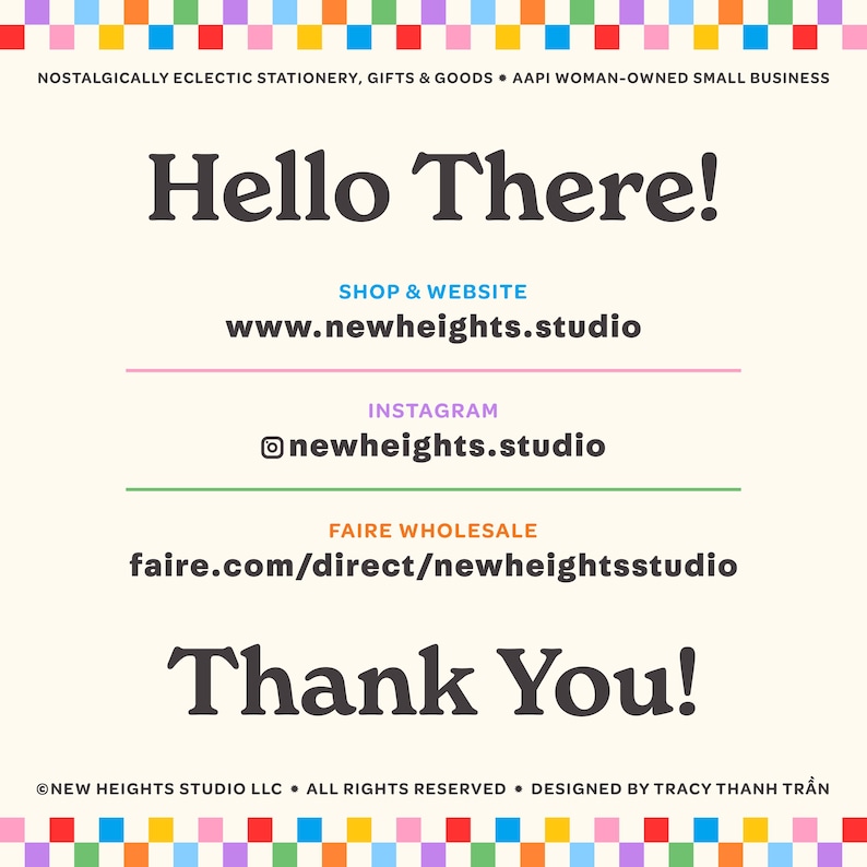 Op de afbeelding: Een kleurrijke afbeelding met de tekst "Hello There!" en de woorden "Shop & Website" boven het websiteadres "www.newheights.studio". De tekst "Instagram" staat boven de Instagram-handle "@newheights.studio". De tekst "Faire Wholesale" staat boven het websiteadres "faire.com/direct/newheightsstudio". De tekst "Thank You!" staat onder de websiteadressen. De tekst "&copy;NEW HEIGHTS STUDIO LLC &bull; ALL RIGHTS RESERVED &bull; DESIGNED BY TRACY THANH TRẦN" staat onderaan de afbeelding.