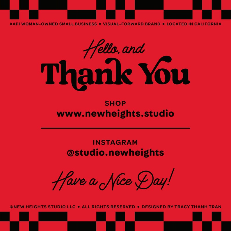 May include: Red background with black text that says "Hello, and Thank You". Below the text is "SHOP www.newheights.studio" and "INSTAGRAM @studio.newheights". The text "Have a Nice Day!" is at the bottom of the image. The text "AAPI WOMAN-OWNED SMALL BUSINESS VISUAL-FORWARD BRAND LOCATED IN CALIFORNIA" is at the top of the image. The text "NEW HEIGHTS STUDIO LLC. ALL RIGHTS RESERVED. DESIGNED BY TRACY THANH TRAN" is at the bottom of the image.