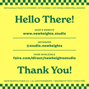 May include: A yellow and green graphic with the text "Hello There!" in green. The text "Shop & Website" is in green, followed by the URL "www.newheights.studio". The text "Instagram" is in green, followed by the URL "studio.newheights". The text "Faire Wholesale" is in green, followed by the URL "faire.com/direct/newheightsstudio". The text "Thank You!" is in green. The text "NEW HEIGHTS STUDIO LLC ALL RIGHTS RESERVED. DESIGNED BY TRACY THANH TRẦN" is in green.