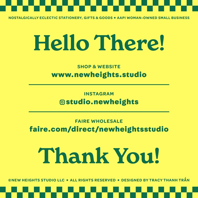 May include: A yellow and green graphic with the text "Hello There!" in green. The text "Shop & Website" is in green, followed by the URL "www.newheights.studio". The text "Instagram" is in green, followed by the URL "studio.newheights". The text "Faire Wholesale" is in green, followed by the URL "faire.com/direct/newheightsstudio". The text "Thank You!" is in green. The text "NEW HEIGHTS STUDIO LLC ALL RIGHTS RESERVED. DESIGNED BY TRACY THANH TRẦN" is in green.
