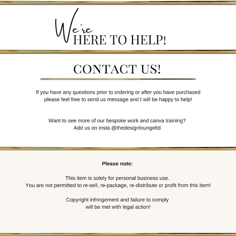 May include: A gold-framed image with white text that reads "We're HERE TO HELP! CONTACT US!"  If you have any questions prior to ordering or after you have purchased please feel free to send us message and I will be happy to help! Want to see more of our bespoke work and canva training? Add us on insta @thedesignloungeltd Please note: This item is solely for personal business use. You are not permitted to re-sell, re-package, re-distribute or profit from this item! Copyright infringement and failure to comply will be met with legal action!"