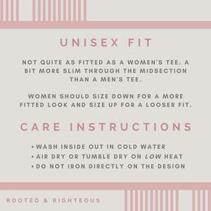 May include: A pink and white graphic with the text "UNISEX FIT" and care instructions for a shirt. The text reads: "Not quite as fitted as a women's tee. A bit more slim through the midsection than a men's tee. Women should size down for a more fitted look and size up for a looser fit. Care Instructions: Wash inside out in cold water. Air dry or tumble dry on low heat. Do not iron directly on the design. Rooted & Righteous."
