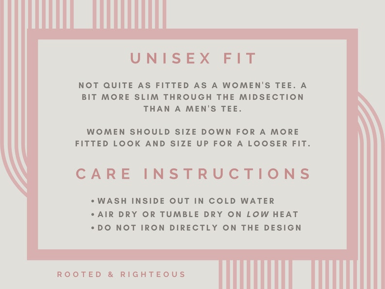 May include: A pink and white graphic with the text "UNISEX FIT" and care instructions for a shirt. The text reads: "Not quite as fitted as a women's tee. A bit more slim through the midsection than a men's tee. Women should size down for a more fitted look and size up for a looser fit. Care Instructions: Wash inside out in cold water. Air dry or tumble dry on low heat. Do not iron directly on the design. Rooted & Righteous."