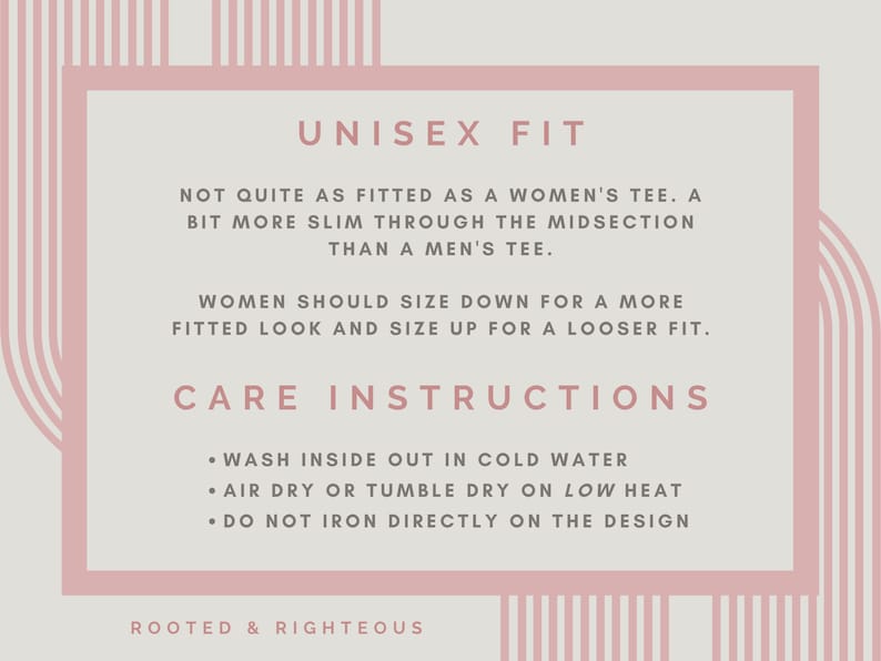 May include: A pink and white graphic with the text "UNISEX FIT" and care instructions for a shirt. The text reads: "Not quite as fitted as a women's tee. A bit more slim through the midsection than a men's tee. Women should size down for a more fitted look and size up for a looser fit. Care Instructions: Wash inside out in cold water. Air dry or tumble dry on low heat. Do not iron directly on the design. Rooted & Righteous."
