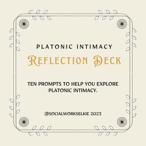 May include: A black and white illustration of a decorative frame with floral accents. The text "PLATONIC INTIMACY REFLECTION DECK" is in gold lettering. The text "TEN PROMPTS TO HELP YOU EXPLORE PLATONIC INTIMACY." is in black lettering. The text "@SOCIALWORKSELKIE 2023" is in black lettering.