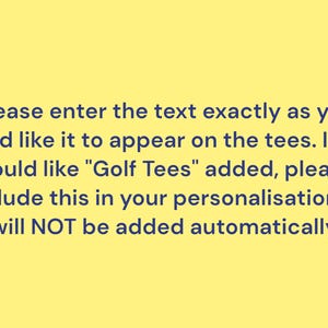 Please enter the text exactly as you would like it to appear on the tees. If you would like "Golf Tees" added, please include this in your personalisation, it will NOT be added automatically.