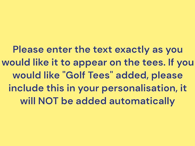 Please enter the text exactly as you would like it to appear on the tees. If you would like "Golf Tees" added, please include this in your personalisation, it will NOT be added automatically.