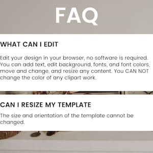 May include: A white card with the text "FAQ" in black bold letters. The card is divided into two sections. The top section has the text "WHAT CAN I EDIT" in black bold letters. The text below explains what can be edited in the design. The bottom section has the text "CAN I RESIZE MY TEMPLATE" in black bold letters. The text below explains that the size and orientation of the template cannot be changed.