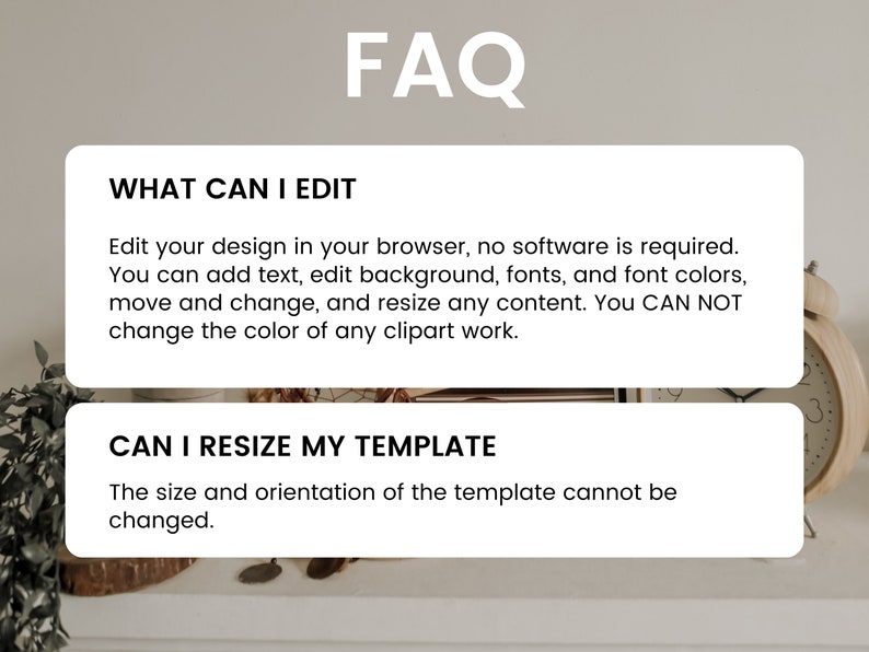 May include: A white card with the text "FAQ" in black bold letters. The card is divided into two sections. The top section has the text "WHAT CAN I EDIT" in black bold letters. The text below explains what can be edited in the design. The bottom section has the text "CAN I RESIZE MY TEMPLATE" in black bold letters. The text below explains that the size and orientation of the template cannot be changed.