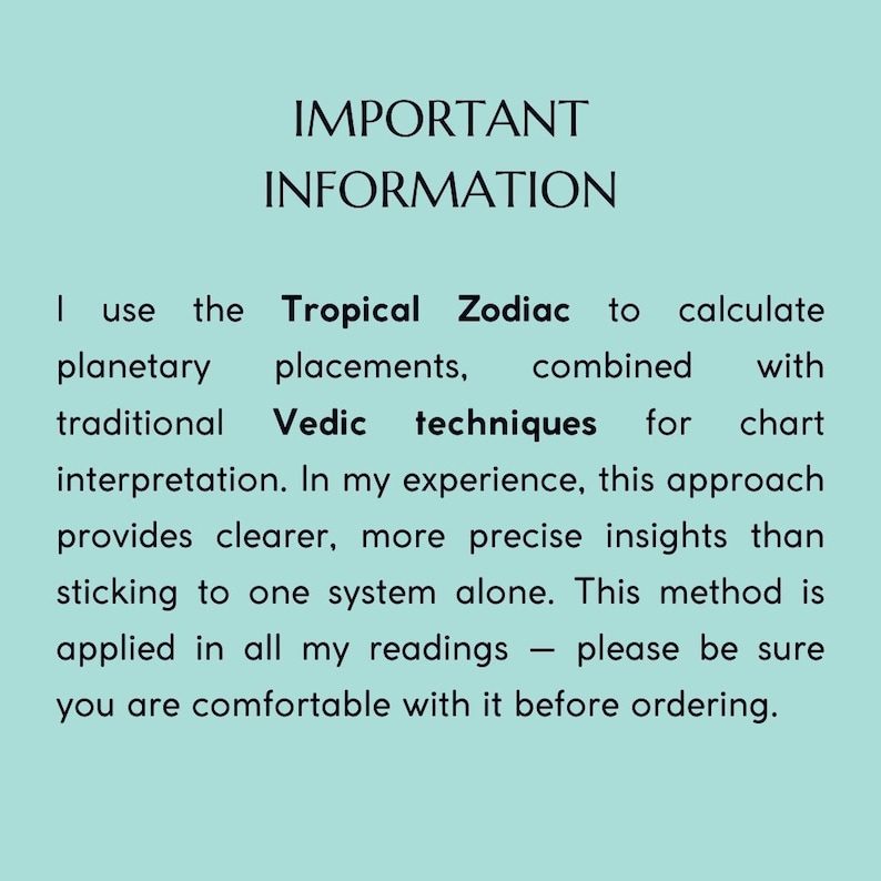 Peut inclure: Un panneau d'information bleu clair avec du texte noir qui indique : IMPORTANT INFORMATION. I use the Tropical Zodiac to calculate planetary placements, combined with traditional Vedic techniques for chart interpretation. This method is applied in all readings.