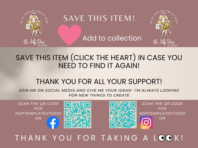 May include: Pink heart graphic with the text "Save this item!" and "Add to collection". Below the heart is the text "Save this item (click the heart) in case you need to find it again!" and "Thank you for all your support!"  The text "Join me on social media and give me your ideas! I'm always looking for new things to create" is below the previous text. Two QR codes are shown with the text "Scan the QR code for KDPTEMPLATESTUDIO on" and the Facebook and Instagram logos.