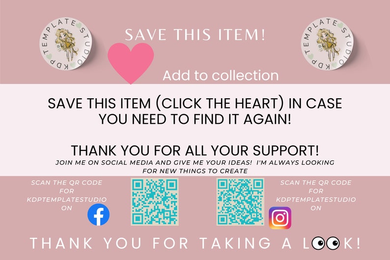 Może przedstawiać: R&oacute;żowe tło z białym sercem i tekstem "SAVE THIS ITEM!" i "Add to collection". Pod tekstem znajduje się biały prostokąt z tekstem "SAVE THIS ITEM (CLICK THE HEART) IN CASE YOU NEED TO FIND IT AGAIN!" i "THANK YOU FOR ALL YOUR SUPPORT! JOIN ME ON SOCIAL MEDIA AND GIVE ME YOUR IDEAS! I'M ALWAYS LOOKING FOR NEW THINGS TO CREATE". Pod tekstem znajdują się dwa kody QR i tekst "SCAN THE QR CODE FOR KDPTEMPLATESTUDIO ON" z ikoną Facebooka i ikoną Instagrama. Tekst "THANK YOU FOR TAKING A LOOK!" znajduje się na dole obrazu.