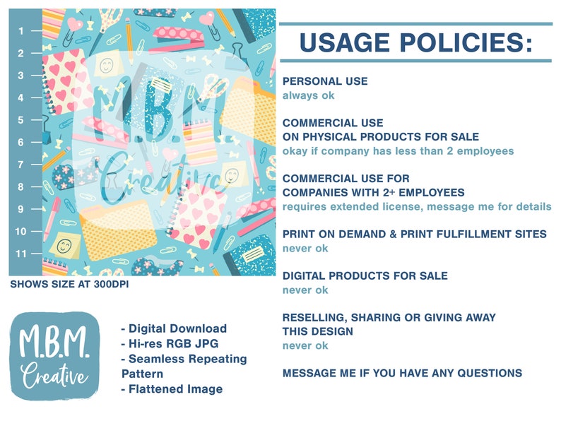 May include: A digital graphic design featuring a seamless repeating pattern of colorful school supplies on a light blue background. The design includes a pink stapler, a yellow pencil, a blue pen, a pink eraser, a blue notebook, a yellow sticky note, a pink heart, a blue paperclip, a pink pushpin, and a blue ruler. The design is available for download as a high-resolution JPG file. The text "M.B.M. Creative" is displayed in a white box in the center of the design. The text "USAGE POLICIES" is displayed in a blue box on the right side of the design. The text "PERSONAL USE always ok" is displayed below the "USAGE POLICIES" text. The text "COMMERCIAL USE ON PHYSICAL PRODUCTS FOR SALE okay if company has less than 2 employees" is displayed below the "PERSONAL USE" text. The text "COMMERCIAL USE FOR COMPANIES WITH 2+ EMPLOYEES requires extended license, message me for details" is displayed below the "COMMERCIAL USE" text. The text "PRINT ON DEMAND & PRINT FULFILLMENT SITES never ok" is displayed below the "COMMERCIAL USE FOR COMPANIES WITH 2+ EMPLOYEES" text. The text "DIGITAL PRODUCTS FOR SALE never ok" is displayed below the "PRINT ON DEMAND & PRINT FULFILLMENT SITES" text. The text "RESELLING, SHARING OR GIVING AWAY THIS DESIGN never ok" is displayed below the "DIGITAL PRODUCTS FOR SALE" text. The text "MESSAGE ME IF YOU HAVE ANY QUESTIONS" is displayed below the "RESELLING, SHARING OR GIVING AWAY THIS DESIGN" text.