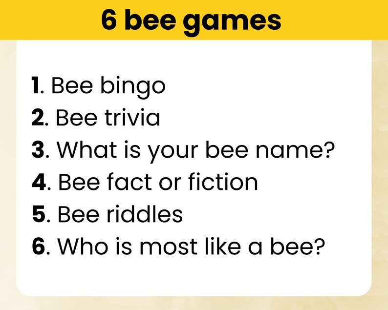 May include: A list of six bee-themed games: Bee Bingo, Bee Trivia, What is Your Bee Name?, Bee Fact or Fiction, Bee Riddles, and Who is Most Like a Bee?