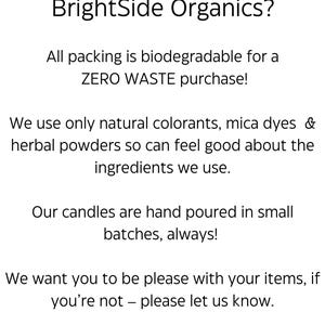 May include: Text on a white background that reads "Why order from BrightSide Organics?"  All packing is biodegradable for a ZERO WASTE purchase! We use only natural colorants, mica dyes & herbal powders so can feel good about the ingredients we use. Our candles are hand poured in small batches, always! We want you to be please with your items, if you're not - please let us know.