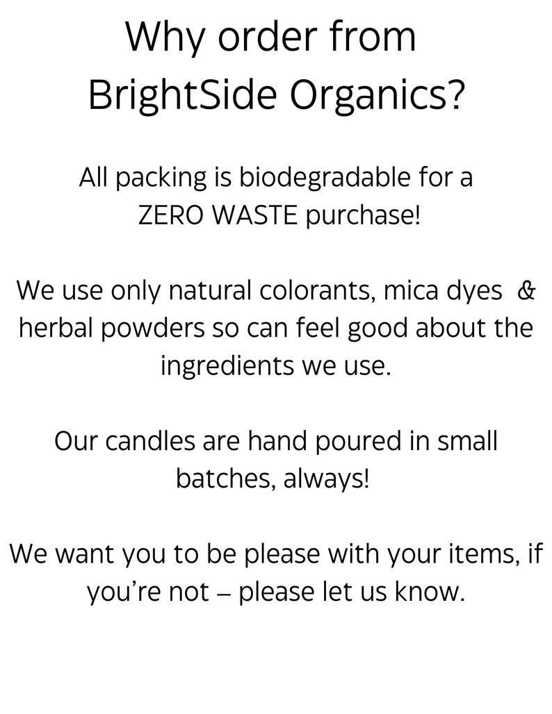 May include: Text on a white background that reads "Why order from BrightSide Organics?"  All packing is biodegradable for a ZERO WASTE purchase! We use only natural colorants, mica dyes & herbal powders so can feel good about the ingredients we use. Our candles are hand poured in small batches, always! We want you to be please with your items, if you're not - please let us know.
