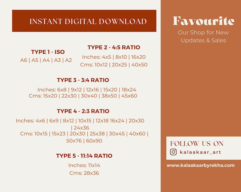 May include: A graphic with the text "INSTANT DIGITAL DOWNLOAD" in a brown rectangle. The graphic lists different print sizes for five types of print ratios: ISO, 4:5, 3:4, 2:3, and 11:14. The sizes are listed in inches and centimeters. The graphic also includes the text "Favourite" in a brown rectangle, with the text "Our Shop for New Updates & Sales" below it. The graphic also includes the text "FOLLOW US ON" with the Instagram handle "kalaakaar_art" and the website "www.kalaakaarbyrekha.com".