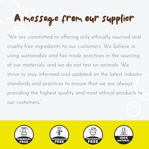 May include: A message from a supplier about their commitment to ethical sourcing and cruelty-free ingredients. The message highlights their use of sustainable and fair-trade practices, their commitment to not testing on animals, and their dedication to providing high-quality and ethical products. The image also includes four icons representing chemical-free, preservative-free, fragrance-free, and 100% natural products.