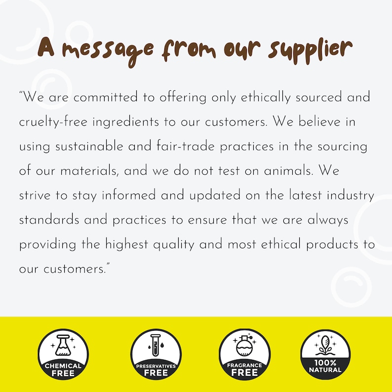 May include: A message from a supplier about their commitment to ethical sourcing and cruelty-free ingredients. The message highlights their use of sustainable and fair-trade practices, their commitment to not testing on animals, and their dedication to providing high-quality and ethical products. The image also includes four icons representing chemical-free, preservative-free, fragrance-free, and 100% natural products.