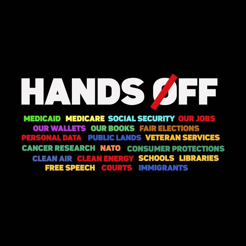 May include: A graphic design with the text "HANDS OFF" in white letters with a red slash through the "O" in "OFF". Below the text are a series of words in different colors, including "Medicaid", "Medicare", "Social Security", "Our Jobs", "Our Wallets", "Our Books", "Fair Elections", "Personal Data", "Public Lands", "Veteran Services", "Cancer Research", "NATO", "Consumer Protections", "Clean Air", "Clean Energy", "Schools", "Libraries", "Free Speech", "Courts", and "Immigrants".