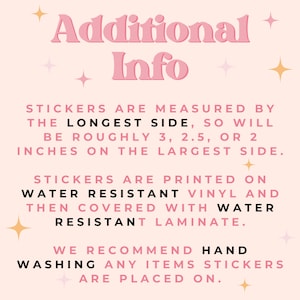 May include: Pink and white text on a light pink background with gold stars. The text reads "Additional Info" and explains that stickers are measured by the longest side, so will be roughly 3, 2.5, or 2 inches on the largest side. Stickers are printed on water resistant vinyl and then covered with water resistant laminate. We recommend hand washing any items stickers are placed on.