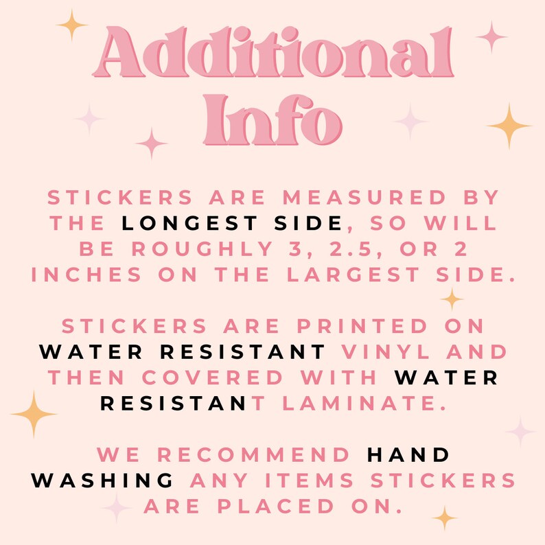 May include: Pink and white text on a light pink background with gold stars. The text reads "Additional Info" and explains that stickers are measured by the longest side, so will be roughly 3, 2.5, or 2 inches on the largest side. Stickers are printed on water resistant vinyl and then covered with water resistant laminate. We recommend hand washing any items stickers are placed on.
