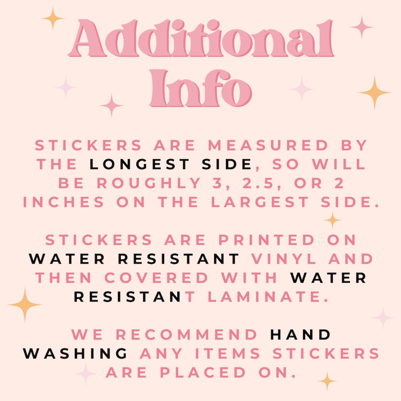 May include: Pink and white text on a light pink background with gold stars. The text reads "Additional Info" and explains that stickers are measured by the longest side, so will be roughly 3, 2.5, or 2 inches on the largest side. Stickers are printed on water resistant vinyl and then covered with water resistant laminate. We recommend hand washing any items stickers are placed on.