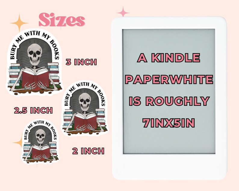 May include: Three sizes of stickers featuring a skeleton reading a book with the text "Bury Me With My Books". The largest sticker is 3 inches, the middle sticker is 2.5 inches, and the smallest sticker is 2 inches. A Kindle Paperwhite is shown next to the stickers, which is roughly 7 inches by 5 inches.