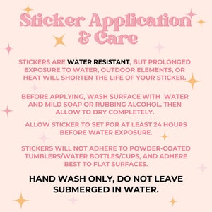 May include: Pink and white graphic with instructions for applying and caring for stickers. The text reads "Sticker Application & Care". The text also says "Stickers are water resistant, but prolonged exposure to water, outdoor elements, or heat will shorten the life of your sticker."  "Before applying, wash surface with water and mild soap or rubbing alcohol, then allow to dry completely." "Allow sticker to set for at least 24 hours before water exposure." "Stickers will not adhere to powder-coated tumblers/water bottles/cups, and adhere best to flat surfaces." "Hand wash only, do not leave submerged in water."