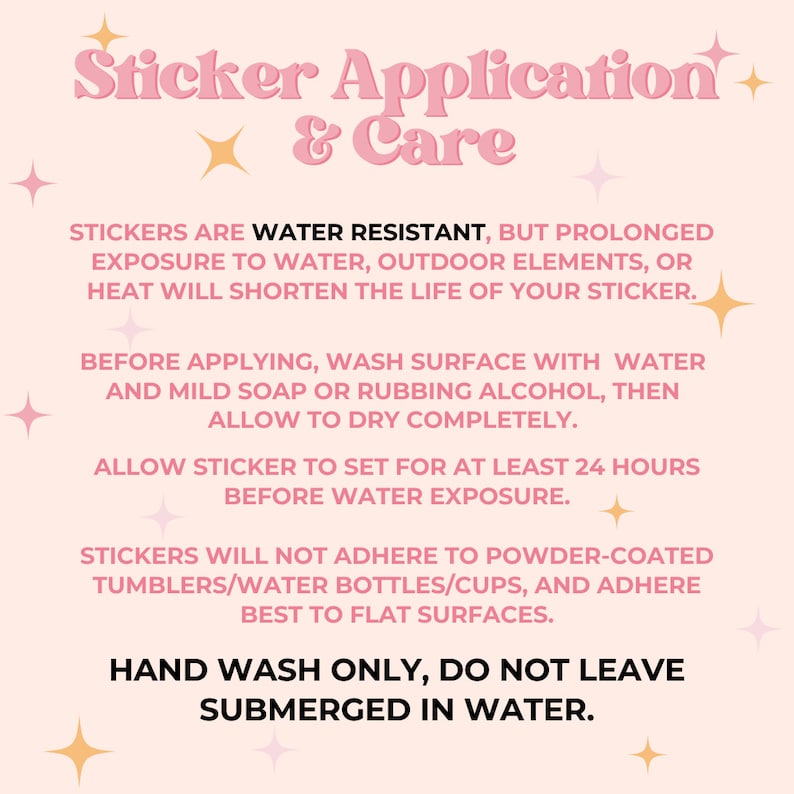 May include: Pink and white graphic with instructions for applying and caring for stickers. The text reads "Sticker Application & Care". The text also says "Stickers are water resistant, but prolonged exposure to water, outdoor elements, or heat will shorten the life of your sticker."  "Before applying, wash surface with water and mild soap or rubbing alcohol, then allow to dry completely." "Allow sticker to set for at least 24 hours before water exposure." "Stickers will not adhere to powder-coated tumblers/water bottles/cups, and adhere best to flat surfaces." "Hand wash only, do not leave submerged in water."
