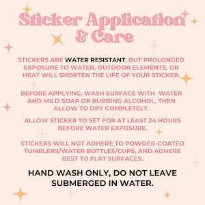 May include: Pink and white graphic with instructions for applying and caring for stickers. The text reads "Sticker Application & Care". The text also says "Stickers are water resistant, but prolonged exposure to water, outdoor elements, or heat will shorten the life of your sticker."  "Before applying, wash surface with water and mild soap or rubbing alcohol, then allow to dry completely." "Allow sticker to set for at least 24 hours before water exposure." "Stickers will not adhere to powder-coated tumblers/water bottles/cups, and adhere best to flat surfaces." "Hand wash only, do not leave submerged in water."