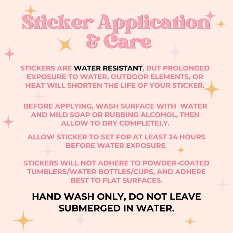 May include: Pink and white graphic with instructions for applying and caring for stickers. The text reads "Sticker Application & Care". The text also says "Stickers are water resistant, but prolonged exposure to water, outdoor elements, or heat will shorten the life of your sticker."  "Before applying, wash surface with water and mild soap or rubbing alcohol, then allow to dry completely." "Allow sticker to set for at least 24 hours before water exposure." "Stickers will not adhere to powder-coated tumblers/water bottles/cups, and adhere best to flat surfaces." "Hand wash only, do not leave submerged in water."