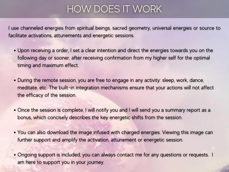 May include: Text explaining how channeled energies from spiritual beings, sacred geometry, and universal energies are used to facilitate activations, attunements, and energetic sessions. The text also describes the process of receiving a session, the remote session experience, and the benefits of receiving a summary report and image infused with charged energies. It concludes by stating that ongoing support is included.
