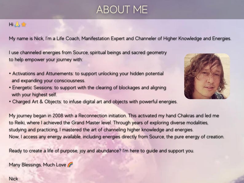 May include: A man with long brown hair smiles at the camera. The text "ABOUT ME" is at the top of the image. The text "Hi" is at the top left of the image. The text "My name is Nick, I'm a Life Coach, Manifestation Expert and Channeler of Higher Knowledge and Energies." is below the text "Hi". The text "I use channeled energies from Source, spiritual beings and sacred geometry to help empower your journey with:" is below the text "My name is Nick, I'm a Life Coach, Manifestation Expert and Channeler of Higher Knowledge and Energies.". The text "&bull; Activations and Attunements: to support unlocking your hidden potential and expanding your consciousness." is below the text "I use channeled energies from Source, spiritual beings and sacred geometry to help empower your journey with:". The text "&bull; Energetic Sessions: to support with the clearing of blockages and aligning with your highest self." is below the text "&bull; Activations and Attunements: to support unlocking your hidden potential and expanding your consciousness.". The text "&bull; Charged Art & Objects: to infuse digital art and objects with powerful energies." is below the text "&bull; Energetic Sessions: to support with the clearing of blockages and aligning with your highest self.". The text "My journey began in 2008 with a Reconnection initiation. This activated my hand Chakras and led me to Reiki, where I achieved the Grand Master level. Through years of exploring diverse modalities, studying and practicing, I mastered the art of channeling higher knowledge and energies. Now, I access any energy available, including energies directly from Source, the pure energy of creation." is below the text "&bull; Charged Art & Objects: to infuse digital art and objects with powerful energies.". The text "Ready to create a life of purpose, joy and abundance? I'm here to guide and support you." is below the text "My journey began in 2008 with a Reconnection initiation. This activated my hand Chakras and led me to Reiki, where I achieved the Grand Master level. Through years of exploring diverse modalities, studying and practicing, I mastered the art of channeling higher knowledge and energies. Now, I access any energy available, including energies directly from Source, the pure energy of creation.". The text "Many Blessings, Much Love" is below the text "Ready to create a life of purpose, joy and abundance? I'm here to guide and support you.". The text "Nick" is below the text "Many Blessings, Much Love".
