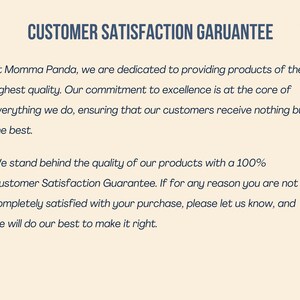 May include: A text-based image with a white background and blue text. The text reads "CUSTOMER SATISFACTION GARUANTEE" and "At Momma Panda, we are dedicated to providing products of the highest quality. Our commitment to excellence is at the core of everything we do, ensuring that our customers receive nothing but the best. We stand behind the quality of our products with a 100% Customer Satisfaction Guarantee. If for any reason you are not completely satisfied with your purchase, please let us know, and we will do our best to make it right."