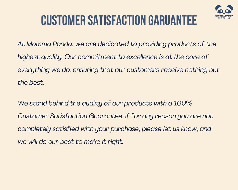 May include: A text-based image with a white background and blue text. The text reads "CUSTOMER SATISFACTION GARUANTEE" and "At Momma Panda, we are dedicated to providing products of the highest quality. Our commitment to excellence is at the core of everything we do, ensuring that our customers receive nothing but the best. We stand behind the quality of our products with a 100% Customer Satisfaction Guarantee. If for any reason you are not completely satisfied with your purchase, please let us know, and we will do our best to make it right."
