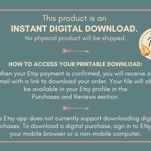 May include: Text on a blue background that reads "This product is an INSTANT DIGITAL DOWNLOAD. No physical product will be shipped."  Below the text is a graphic of an arrow pointing to the right.  The text "HOW TO ACCESS YOUR PRINTABLE DOWNLOAD:" is below the arrow.  The text "When your Etsy payment is confirmed, you will receive an email with a link to download your order. Your file will also be available in your Etsy profile in the Purchases and Reviews section." is below the text "HOW TO ACCESS YOUR PRINTABLE DOWNLOAD:".  Below this text is another arrow pointing to the right.  The text "The Etsy app does not currently support downloading digital purchases. To download a digital purchase, sign in to Etsy on your mobile browser or a non-mobile computer." is below the arrow.