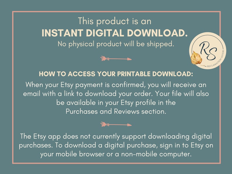 May include: Text on a blue background that reads "This product is an INSTANT DIGITAL DOWNLOAD. No physical product will be shipped."  Below the text is a graphic of an arrow pointing to the right.  The text "HOW TO ACCESS YOUR PRINTABLE DOWNLOAD:" is below the arrow.  The text "When your Etsy payment is confirmed, you will receive an email with a link to download your order. Your file will also be available in your Etsy profile in the Purchases and Reviews section." is below the text "HOW TO ACCESS YOUR PRINTABLE DOWNLOAD:".  Below this text is another arrow pointing to the right.  The text "The Etsy app does not currently support downloading digital purchases. To download a digital purchase, sign in to Etsy on your mobile browser or a non-mobile computer." is below the arrow.