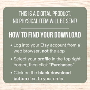 May include: A green and white graphic with instructions on how to find your digital download on Etsy. The text reads: "This is a digital product. No physical item will be sent! How to find your download. Log into your Etsy account from a web browser, not the app. Select your profile in the top right corner, then click "Purchases". Click on the black download button next to your order."