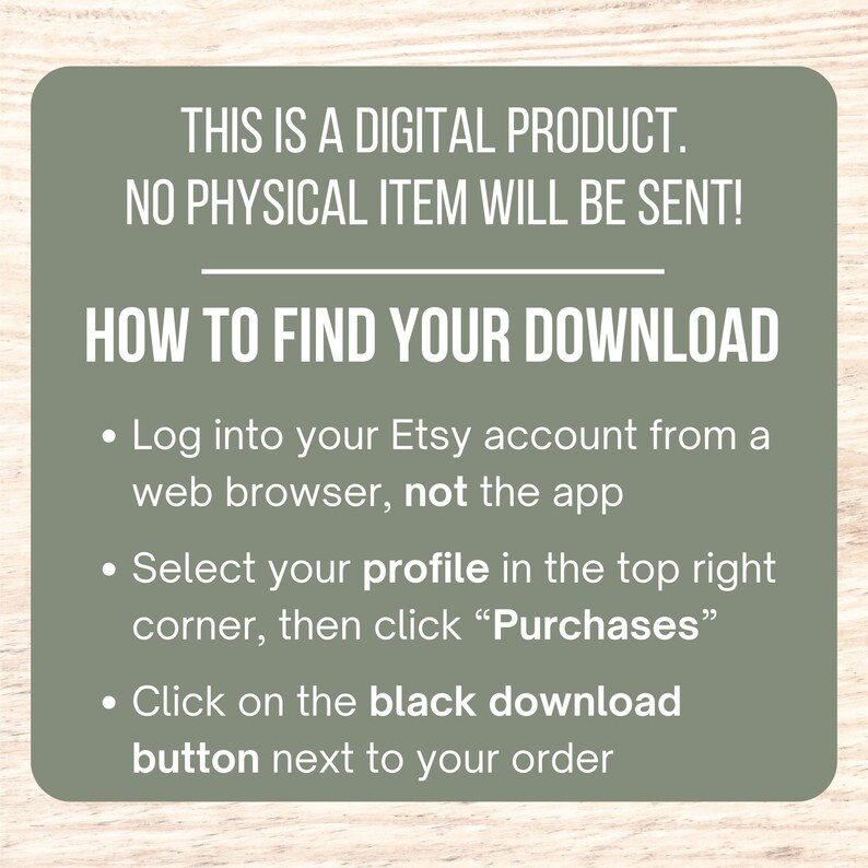 May include: A green and white graphic with instructions on how to find your digital download on Etsy. The text reads: "This is a digital product. No physical item will be sent! How to find your download. Log into your Etsy account from a web browser, not the app. Select your profile in the top right corner, then click "Purchases". Click on the black download button next to your order."
