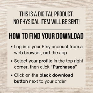 May include: Text on a woodgrain background explaining how to find a digital download on Etsy. The text reads: "This is a digital product. No physical item will be sent! How to find your download: Log into your Etsy account from a web browser, not the app. Select your profile in the top right corner, then click "Purchases". Click on the black download button next to your order."