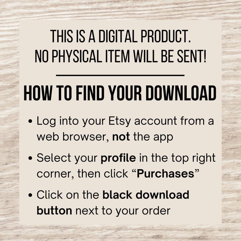 May include: Text on a woodgrain background explaining how to find a digital download on Etsy. The text reads: "This is a digital product. No physical item will be sent! How to find your download: Log into your Etsy account from a web browser, not the app. Select your profile in the top right corner, then click "Purchases". Click on the black download button next to your order."