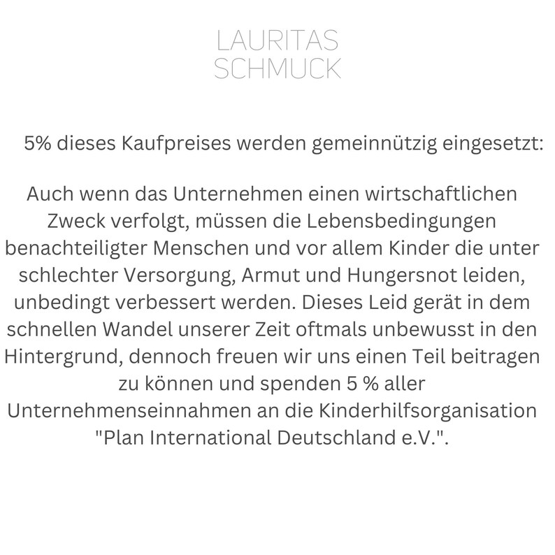 Może przedstawiać: Czarno-biały dokument tekstowy z tytułem "LAURITAS SCHMUCK" i tekstem "5% dieses Kaufpreises werden gemeinn&uuml;tzig eingesetzt: Auch wenn das Unternehmen einen wirtschaftlichen Zweck verfolgt, m&uuml;ssen die Lebensbedingungen benachteiligter Menschen und vor allem Kinder die unter schlechter Versorgung, Armut und Hungersnot leiden, unbedingt verbessert werden. Dieses Leid ger&auml;t in dem schnellen Wandel unserer Zeit oftmals unbewusst in den Hintergrund, dennoch freuen wir uns einen Teil beitragen zu k&ouml;nnen und spenden 5% aller Unternehmenseinnahmen an die Kinderhilfsorganisation "Plan International Deutschland e. V."."
