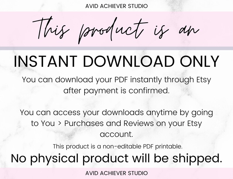 May include: A white and pink digital graphic with the text "This product is an INSTANT DOWNLOAD ONLY. You can download your PDF instantly through Etsy after payment is confirmed. You can access your downloads anytime by going to You > Purchases and Reviews on your Etsy account. This product is a non-editable PDF printable. No physical product will be shipped." and the text "AVID ACHIEVER STUDIO" at the top and bottom.