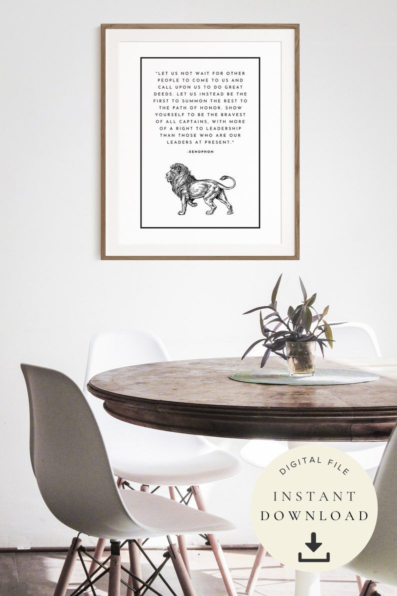 May include: Black and white printable art print featuring a lion illustration and a quote by Xenophon: 'Let us not wait for other people to come to us and call upon us to do great deeds. Let us instead be the first to summon the rest to the path of honor. Show yourself to be the bravest of all captains, with more of a right to leadership than those who are our leaders at present.'