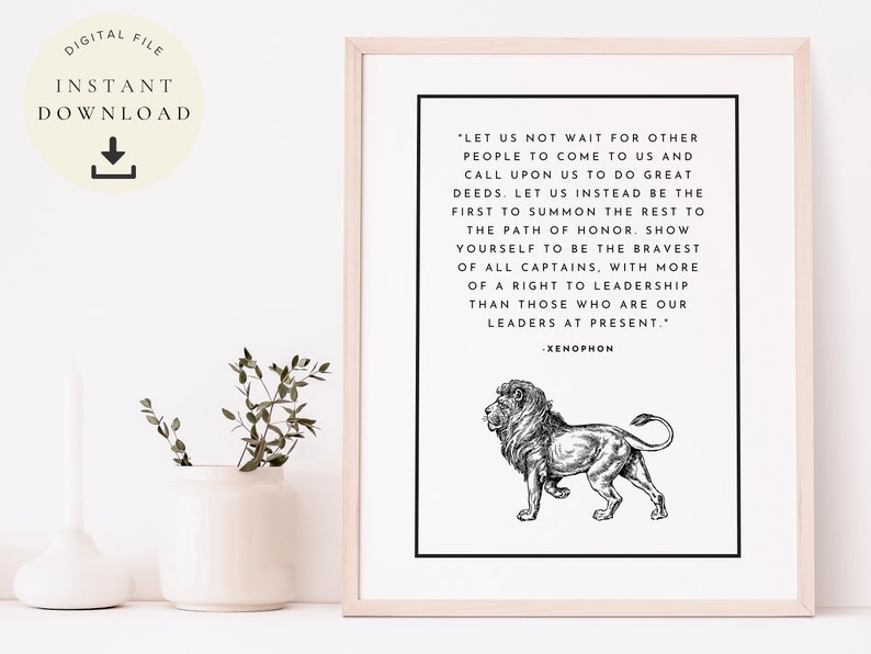 May include: Black and white printable art print featuring a quote by Xenophon about leadership. The quote reads, "Let us not wait for other people to come to us and call upon us to do great deeds. Let us instead be the first to summon the rest to the path of honor. Show yourself to be the bravest of all captains, with more of a right to leadership than those who are our leaders at present." The quote is accompanied by a black and white illustration of a lion.