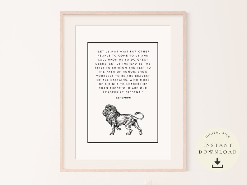 May include: Black and white printable quote about leadership featuring a lion illustration. The quote reads, "Let us not wait for other people to come to us and call upon us to do great deeds. Let us instead be the first to summon the rest to the path of honor. Show yourself to be the bravest of all captains, with more of a right to leadership than those who are our leaders at present." - Xenophon